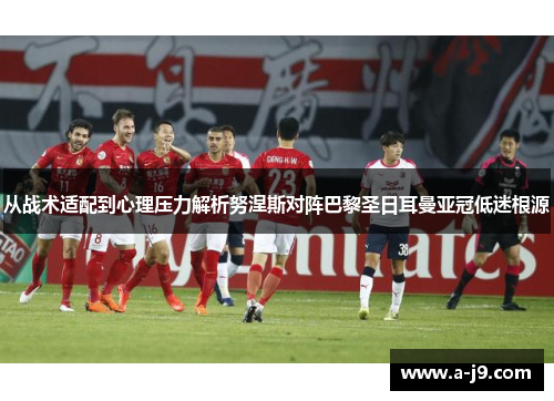 从战术适配到心理压力解析努涅斯对阵巴黎圣日耳曼亚冠低迷根源