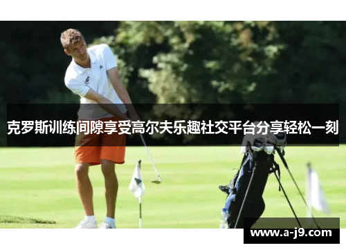 克罗斯训练间隙享受高尔夫乐趣社交平台分享轻松一刻 克罗斯训练间隙享受高尔夫乐趣社交平台分享轻松一刻