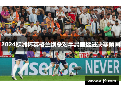 2024欧洲杯英格兰绝杀对手昂首挺进决赛瞬间
