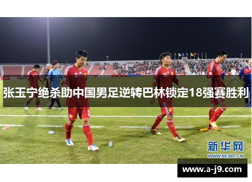 张玉宁绝杀助中国男足逆转巴林锁定18强赛胜利