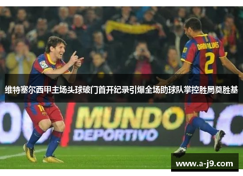 维特塞尔西甲主场头球破门首开纪录引爆全场助球队掌控胜局奠胜基 维特塞尔西甲主场头球破门首开纪录引爆全场助球队掌控胜局奠胜基